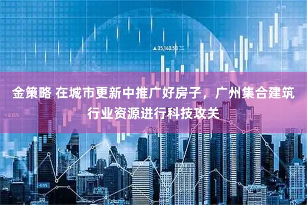 金策略 在城市更新中推广好房子，广州集合建筑行业资源进行科技攻关