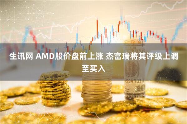 生讯网 AMD股价盘前上涨 杰富瑞将其评级上调至买入