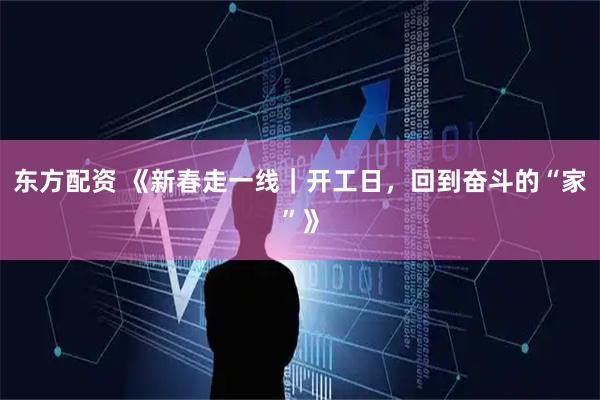 东方配资 《新春走一线｜开工日，回到奋斗的“家”》