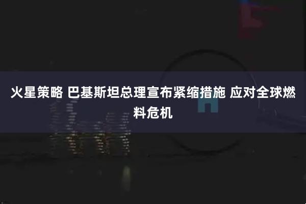 火星策略 巴基斯坦总理宣布紧缩措施 应对全球燃料危机