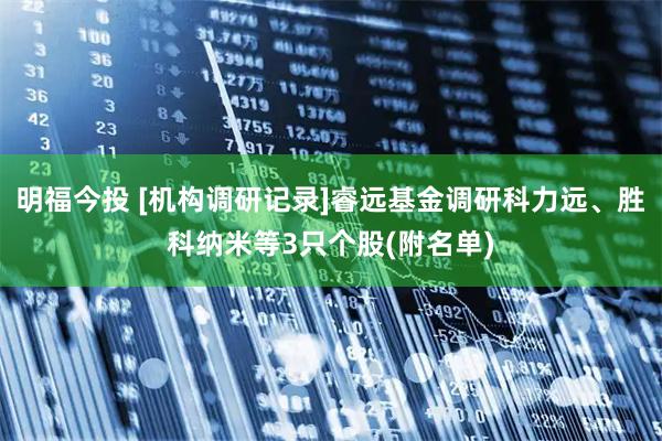明福今投 [机构调研记录]睿远基金调研科力远、胜科纳米等3只个股(附名单)