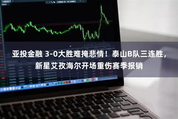 亚投金融 3-0大胜难掩悲情！泰山B队三连胜，新星艾孜海尔开场重伤赛季报销