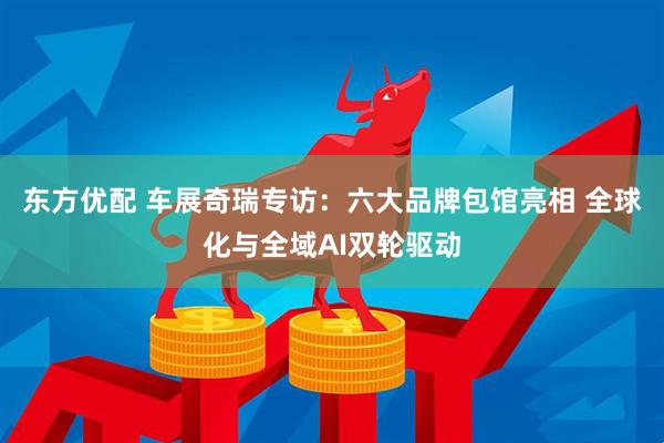 东方优配 车展奇瑞专访：六大品牌包馆亮相 全球化与全域AI双轮驱动