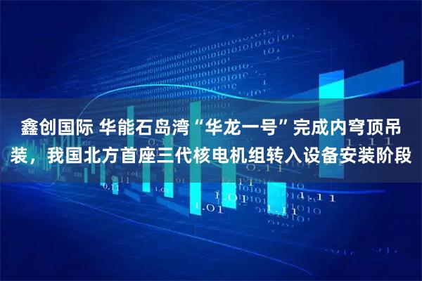 鑫创国际 华能石岛湾“华龙一号”完成内穹顶吊装，我国北方首座三代核电机组转入设备安装阶段
