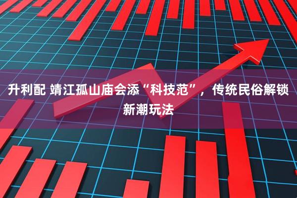升利配 靖江孤山庙会添“科技范”，传统民俗解锁新潮玩法