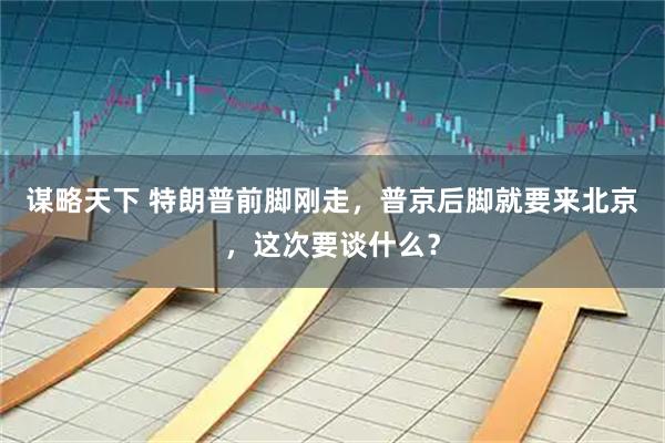 谋略天下 特朗普前脚刚走，普京后脚就要来北京，这次要谈什么？