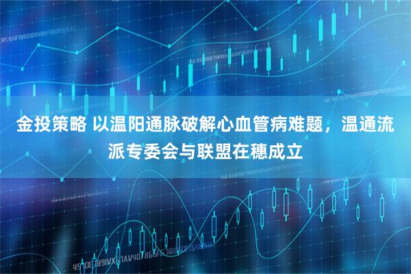 金投策略 以温阳通脉破解心血管病难题，温通流派专委会与联盟在穗成立